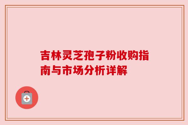 吉林灵芝孢子粉收购指南与市场分析详解