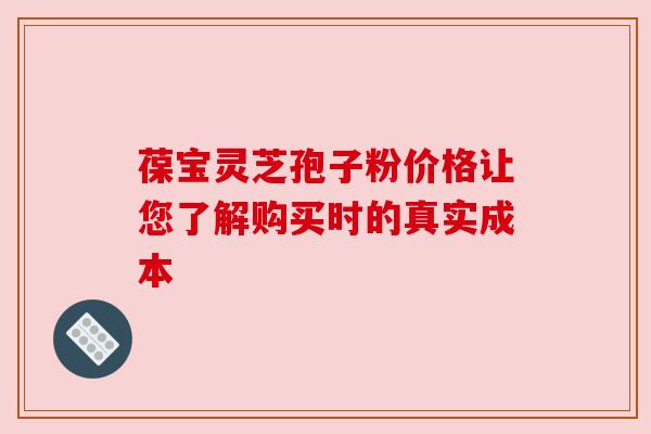 葆宝灵芝孢子粉价格让您了解购买时的真实成本 葆宝灵芝孢子粉价格让您了解购买时的真实成本