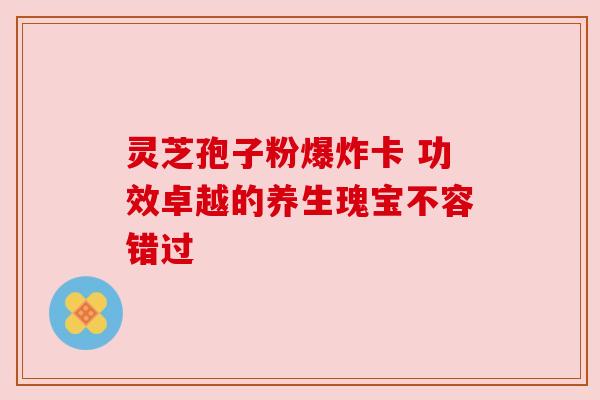 灵芝孢子粉爆炸卡 功效卓越的养生瑰宝不容错过 灵芝孢子粉爆炸卡 功效卓越的养生瑰宝不容错过