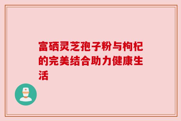 富硒灵芝孢子粉与枸杞的完美结合助力健康生活