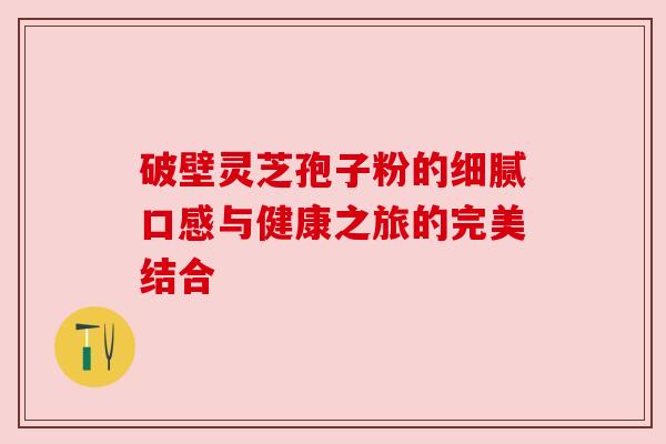 破壁灵芝孢子粉的细腻口感与健康之旅的完美结合 破壁灵芝孢子粉的细腻口感与健康之旅的完美结合