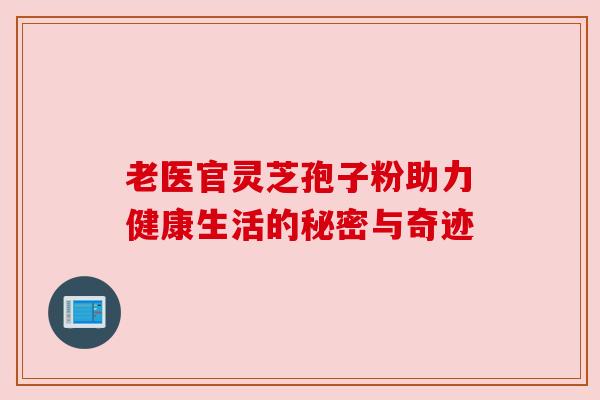 老医官灵芝孢子粉助力健康生活的秘密与奇迹 老医官灵芝孢子粉助力健康生活的秘密与奇迹