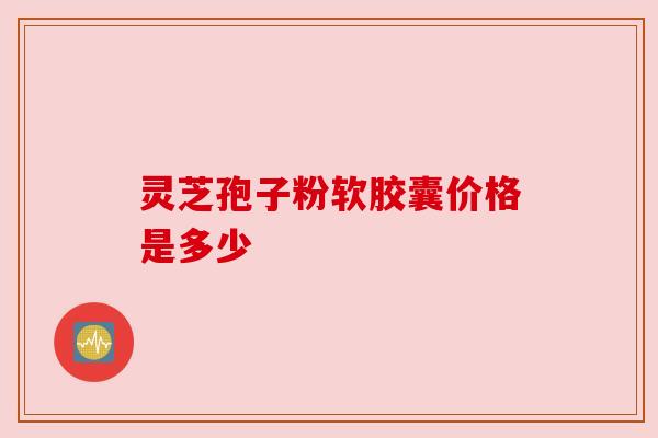 灵芝孢子粉软胶囊价格是多少 灵芝孢子粉软胶囊价格是多少