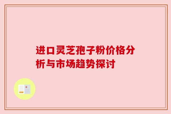 进口灵芝孢子粉价格分析与市场趋势探讨 进口灵芝孢子粉价格分析与市场趋势探讨