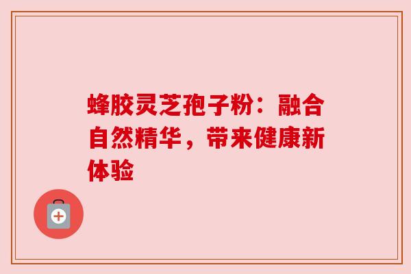 蜂胶灵芝孢子粉:融合自然精华,带来健康新体验 蜂胶灵芝孢子粉:融合自然精华,带来健康新体验