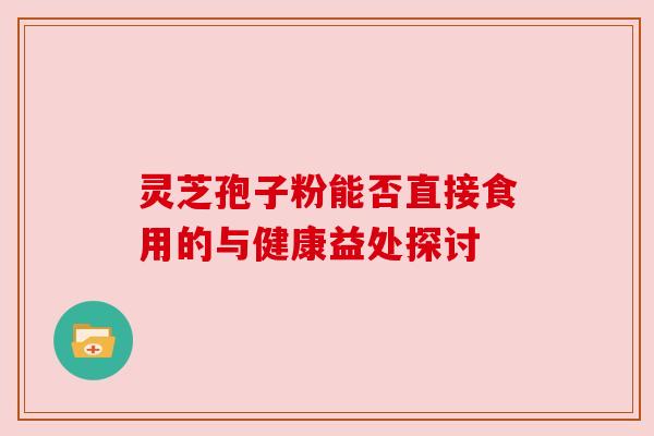 灵芝孢子粉能否直接食用的与健康益处探讨 灵芝孢子粉能否直接食用的与健康益处探讨