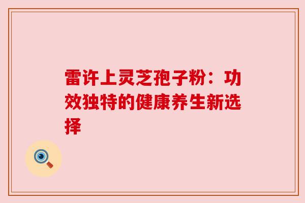雷许上灵芝孢子粉:功效独特的健康养生新选择 雷许上灵芝孢子粉:功效独特的健康养生新选择