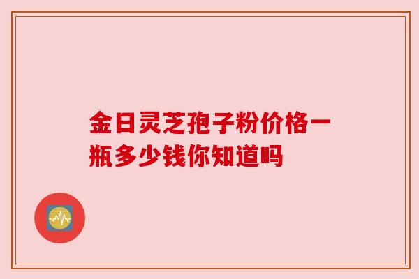 金日灵芝孢子粉价格一瓶多少钱你知道吗 金日灵芝孢子粉价格一瓶多少钱你知道吗