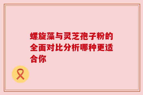 螺旋藻与灵芝孢子粉的全面对比分析哪种更适合你 螺旋藻与灵芝孢子粉的全面对比分析哪种更适合你
