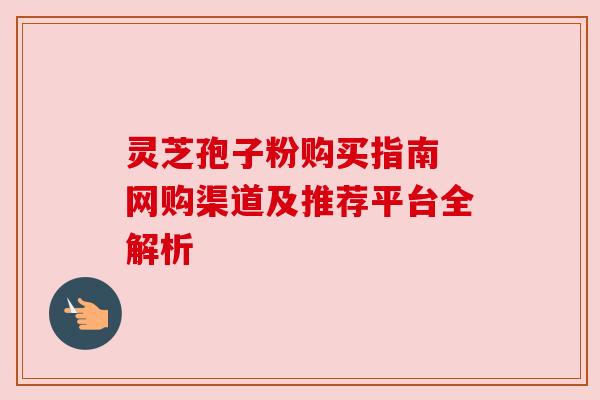 灵芝孢子粉购买指南 网购渠道及推荐平台全解析 灵芝孢子粉购买指南 网购渠道及推荐平台全解析