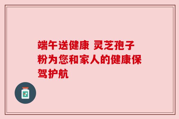 端午送健康 灵芝孢子粉为您和家人的健康保驾护航