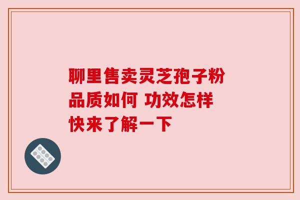 聊里售卖灵芝孢子粉 品质如何 功效怎样 快来了解一下 聊里售卖灵芝孢子粉 品质如何 功效怎样 快来了解一下