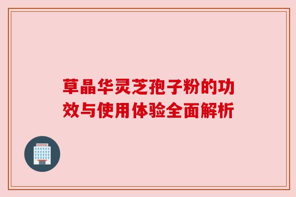 草晶华灵芝孢子粉的功效与使用体验全面解析 草晶华灵芝孢子粉的功效与使用体验全面解析