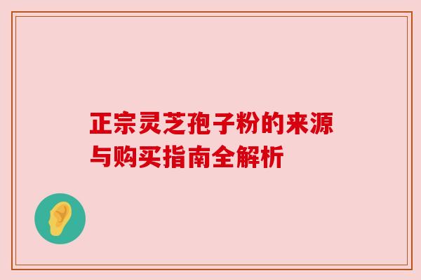 正宗灵芝孢子粉的来源与购买指南全解析 正宗灵芝孢子粉的来源与购买指南全解析
