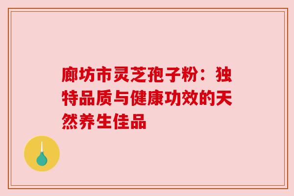 廊坊市灵芝孢子粉:独特品质与健康功效的天然养生佳品 廊坊市灵芝孢子粉:独特品质与健康功效的天然养生佳品