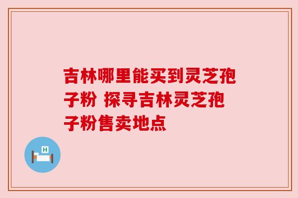 吉林哪里能买到灵芝孢子粉 探寻吉林灵芝孢子粉售卖地点 吉林哪里能买到灵芝孢子粉 探寻吉林灵芝孢子粉售卖地点