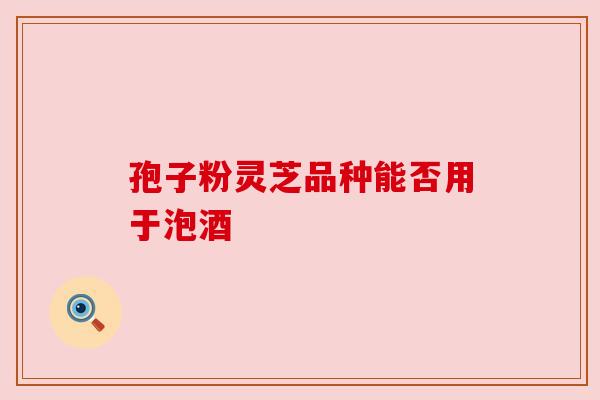 孢子粉灵芝品种能否用于泡酒 孢子粉灵芝品种能否用于泡酒
