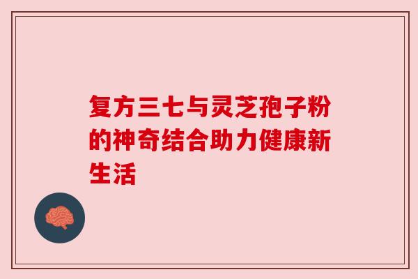 复方三七与灵芝孢子粉的神奇结合助力健康新生活 复方三七与灵芝孢子粉的神奇结合助力健康新生活
