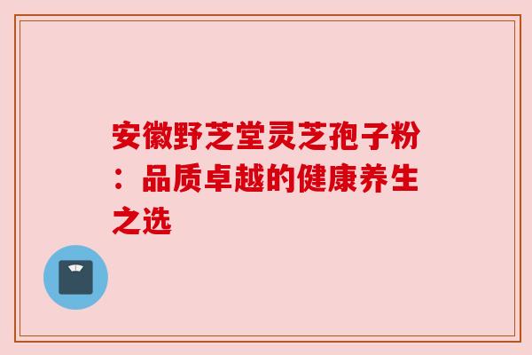 安徽野芝堂灵芝孢子粉:品质卓越的健康养生之选 安徽野芝堂灵芝孢子粉:品质卓越的健康养生之选
