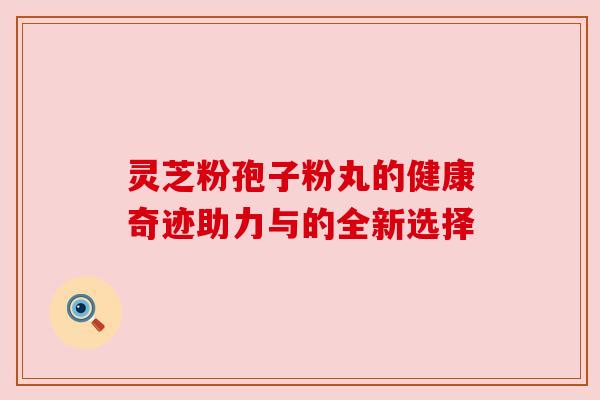 灵芝粉孢子粉丸的健康奇迹助力与的全新选择