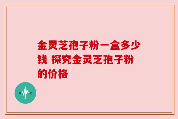 金灵芝孢子粉一盒多少钱 探究金灵芝孢子粉的价格
