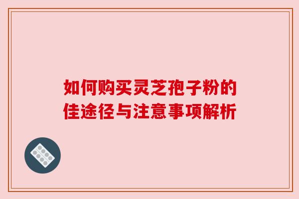 如何购买灵芝孢子粉的佳途径与注意事项解析 如何购买灵芝孢子粉的佳途径与注意事项解析