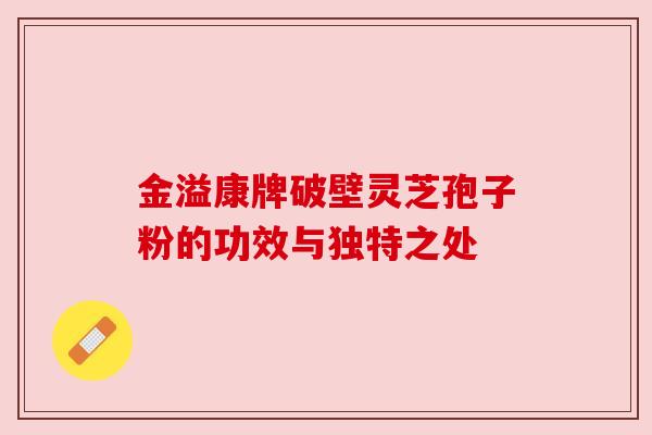 金溢康牌破壁灵芝孢子粉的功效与独特之处 金溢康牌破壁灵芝孢子粉的功效与独特之处