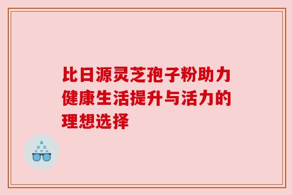 比日源灵芝孢子粉助力健康生活提升与活力的理想选择 比日源灵芝孢子粉助力健康生活提升与活力的理想选择