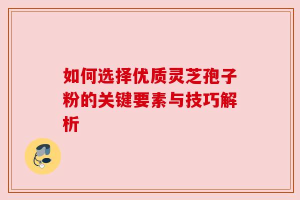 如何选择优质灵芝孢子粉的关键要素与技巧解析 如何选择优质灵芝孢子粉的关键要素与技巧解析