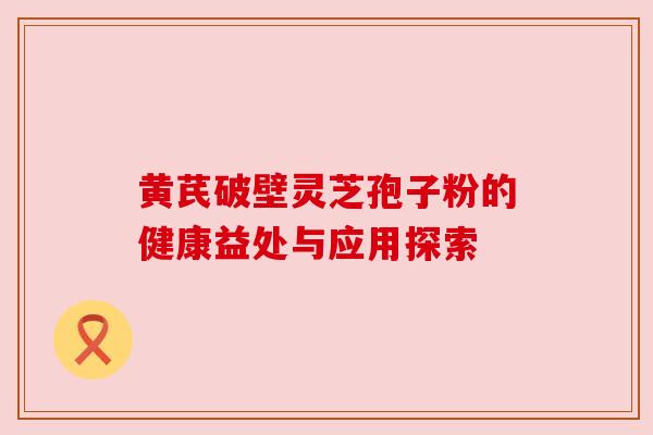 黄芪破壁灵芝孢子粉的健康益处与应用探索 黄芪破壁灵芝孢子粉的健康益处与应用探索