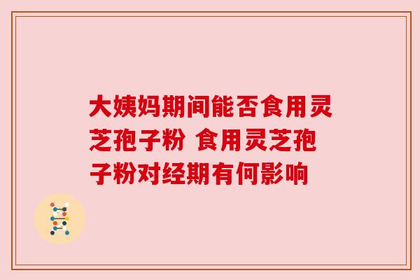 大姨妈期间能否食用灵芝孢子粉 食用灵芝孢子粉对经期有何影响 大姨妈期间能否食用灵芝孢子粉 食用灵芝孢子粉对经期有何影响