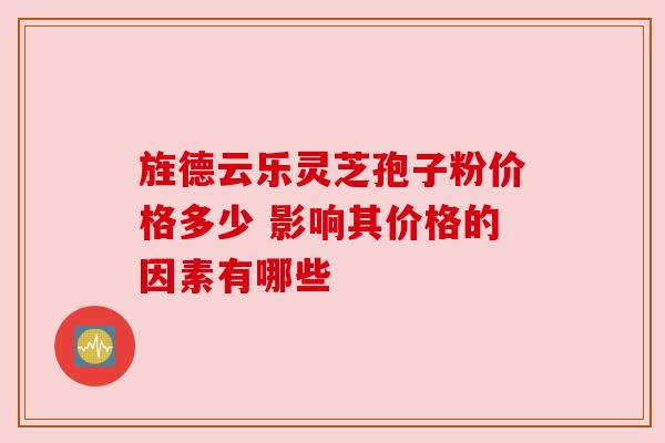 旌德云乐灵芝孢子粉价格多少 影响其价格的因素有哪些