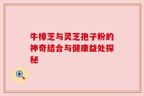 牛樟芝与灵芝孢子粉的神奇结合与健康益处探秘 牛樟芝与灵芝孢子粉的神奇结合与健康益处探秘