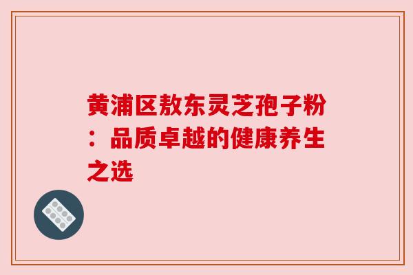 黄浦区敖东灵芝孢子粉：品质卓越的健康养生之选