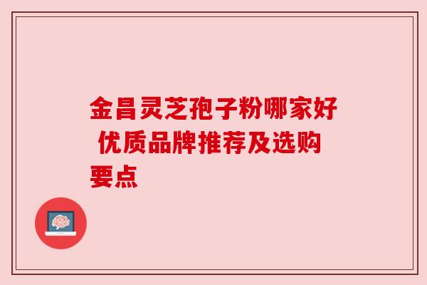 金昌灵芝孢子粉哪家好 优质品牌推荐及选购要点 金昌灵芝孢子粉哪家好 优质品牌推荐及选购要点