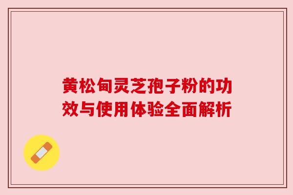 黄松甸灵芝孢子粉的功效与使用体验全面解析