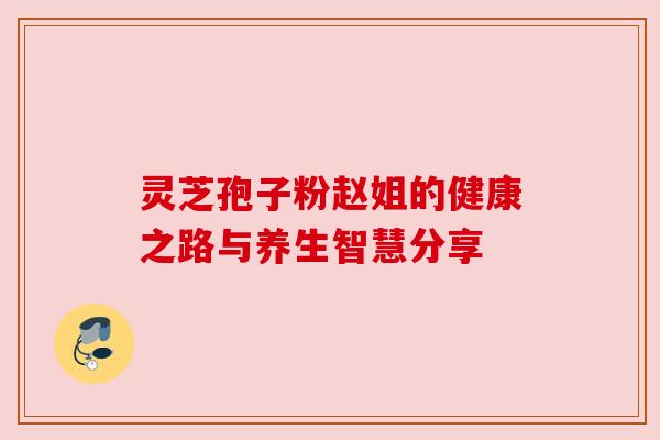 灵芝孢子粉赵姐的健康之路与养生智慧分享 灵芝孢子粉赵姐的健康之路与养生智慧分享