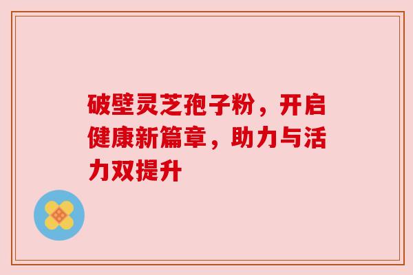 破壁灵芝孢子粉,开启健康新篇章,助力与活力双提升 破壁灵芝孢子粉,开启健康新篇章,助力与活力双提升