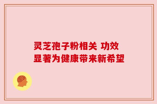 灵芝孢子粉相关 功效显著为健康带来新希望 灵芝孢子粉相关 功效显著为健康带来新希望
