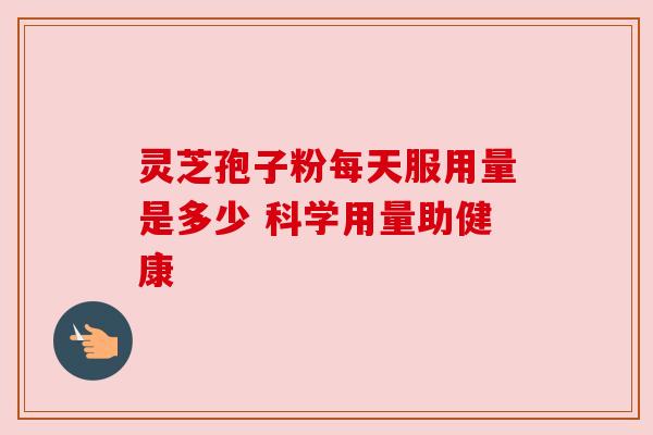 灵芝孢子粉每天服用量是多少 科学用量助健康