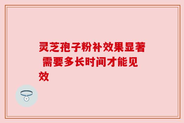 灵芝孢子粉补效果显著 需要多长时间才能见效 灵芝孢子粉补效果显著 需要多长时间才能见效