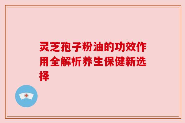 灵芝孢子粉油的功效作用全解析养生保健新选择