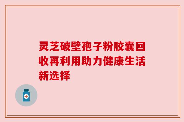 灵芝破壁孢子粉胶囊回收再利用助力健康生活新选择