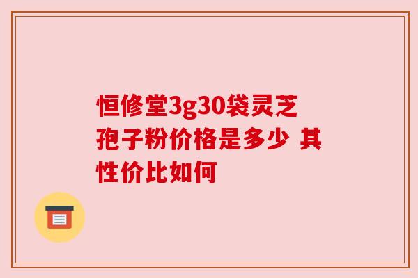 恒修堂3g30袋灵芝孢子粉价格是多少 其性价比如何 恒修堂3g30袋灵芝孢子粉价格是多少 其性价比如何