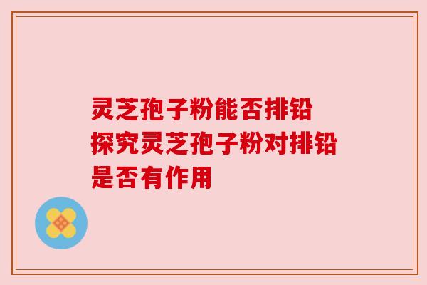 灵芝孢子粉能否排铅 探究灵芝孢子粉对排铅是否有作用
