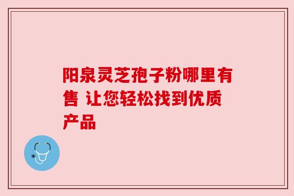 阳泉灵芝孢子粉哪里有售 让您轻松找到优质产品 阳泉灵芝孢子粉哪里有售 让您轻松找到优质产品