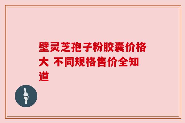 壁灵芝孢子粉胶囊价格大 不同规格售价全知道 壁灵芝孢子粉胶囊价格大 不同规格售价全知道