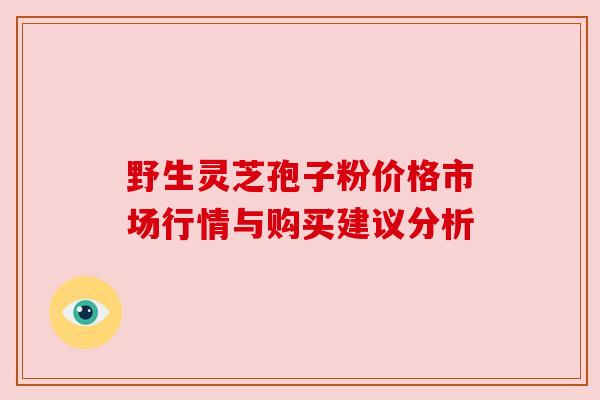 野生灵芝孢子粉价格市场行情与购买建议分析 野生灵芝孢子粉价格市场行情与购买建议分析