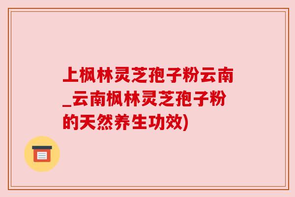上枫林灵芝孢子粉云南_云南枫林灵芝孢子粉的天然养生功效)