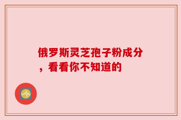 俄罗斯灵芝孢子粉成分,看看你不知道的 俄罗斯灵芝孢子粉成分,看看你不知道的